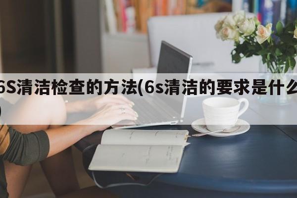 6S清洁检查的方法(6s清洁的要求是什么)